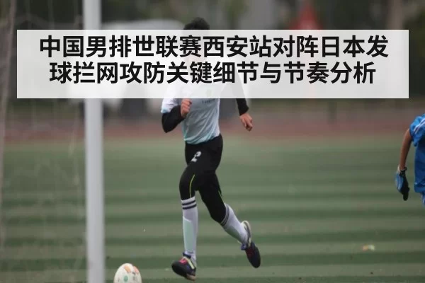 中国男排世联赛西安站对阵日本发球拦网攻防关键细节与节奏分析 | xingkongtiyu